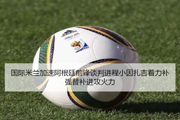 国际米兰加速阿根廷前锋谈判进程小因扎吉着力补强替补进攻火力